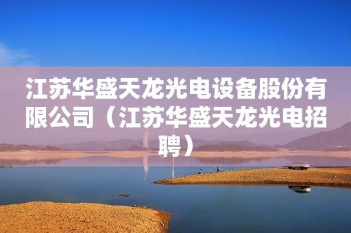 江苏华盛天龙光电设备股份有限公司-江苏华盛天龙光电设备股份有限公司招聘